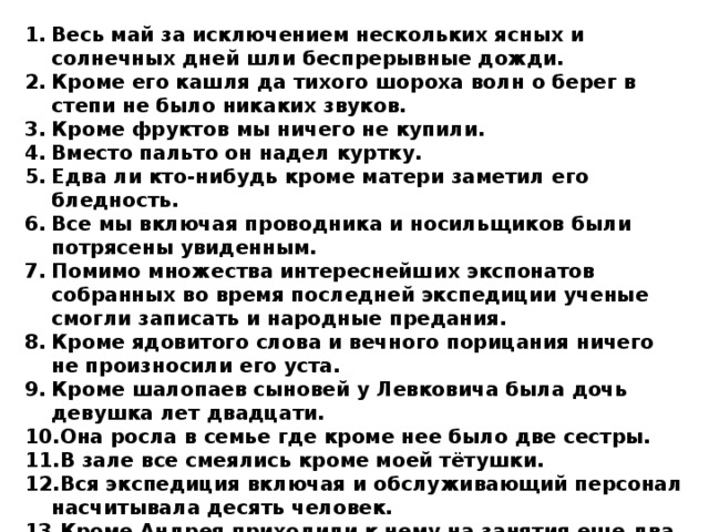Весь май за исключением нескольких ясных и солнечных дней шли беспрерывные дожди. Кроме его кашля да тихого шороха волн о берег в степи не было никаких звуков. Кроме фруктов мы ничего не купили. Вместо пальто он надел куртку. Едва ли кто-нибудь кроме матери заметил его бледность. Все мы включая проводника и носильщиков были потрясены увиденным. Помимо множества интереснейших экспонатов собранных во время последней экспедиции ученые смогли записать и народные предания. Кроме ядовитого слова и вечного порицания ничего не произносили его уста. Кроме шалопаев сыновей у Левковича была дочь девушка лет двадцати. Она росла в семье где кроме нее было две сестры. В зале все смеялись кроме моей тётушки. Вся экспедиция включая и обслуживающий персонал насчитывала десять человек. Кроме Андрея приходили к нему на занятия еще два брата сыновья местного сторожа.   