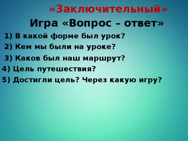 «Заключительный» Игра «Вопрос – ответ» 1) В какой форме был урок? 2) Кем мы были на уроке? 3) Каков был наш маршрут? 4) Цель путешествия? 5) Достигли цель? Через какую игру?