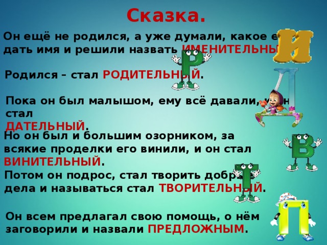 Сказка. Он ещё не родился, а уже думали, какое ему дать имя и решили назвать ИМЕНИТЕЛЬНЫЙ . Родился – стал РОДИТЕЛЬНЫЙ . Пока он был малышом, ему всё давали, и он стал ДАТЕЛЬНЫЙ . Но он был и большим озорником, за всякие проделки его винили, и он стал ВИНИТЕЛЬНЫЙ . Потом он подрос, стал творить добрые дела и называться стал ТВОРИТЕЛЬНЫЙ . Он всем предлагал свою помощь, о нём заговорили и назвали ПРЕДЛОЖНЫМ .