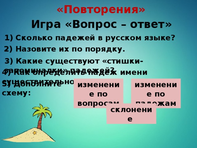 «Повторения» Игра «Вопрос – ответ» 1) Сколько падежей в русском языке? 2) Назовите их по порядку. 3) Какие существуют «стишки-запоминалки» падежей? 4) Как определить падеж имени существительного? 5) Дополните схему: изменение по вопросам изменение по падежам ? склонение