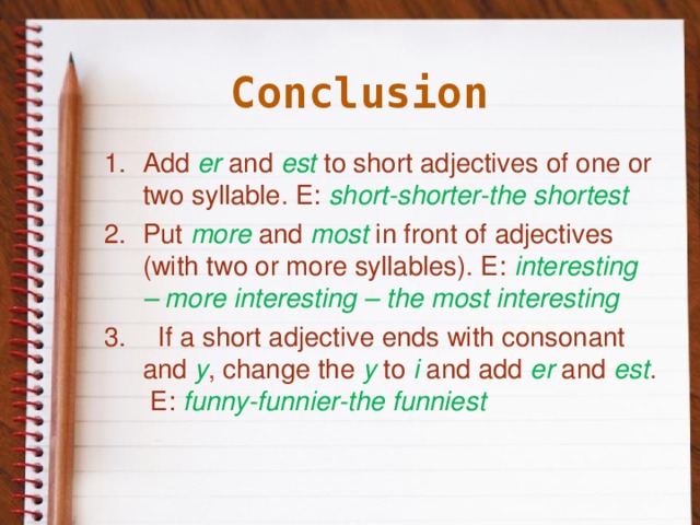 Conclusion Add er and est to short adjectives of one or two syllable. E: short-shorter-the shortest Put more  and most  in front of adjectives (with two or more syllables). E: interesting – more interesting – the most interesting  If a short adjective ends with consonant and y , change the y to i and add er and est . E: funny-funnier-the funniest   