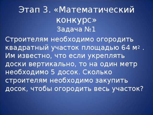 Этап 3. «Математический конкурс» Задача №1 Строителям необходимо огородить квадратный участок площадью 64 м 2 . Им известно, что если укреплять доски вертикально, то на один метр необходимо 5 досок. Сколько строителям необходимо закупить досок, чтобы огородить весь участок? 