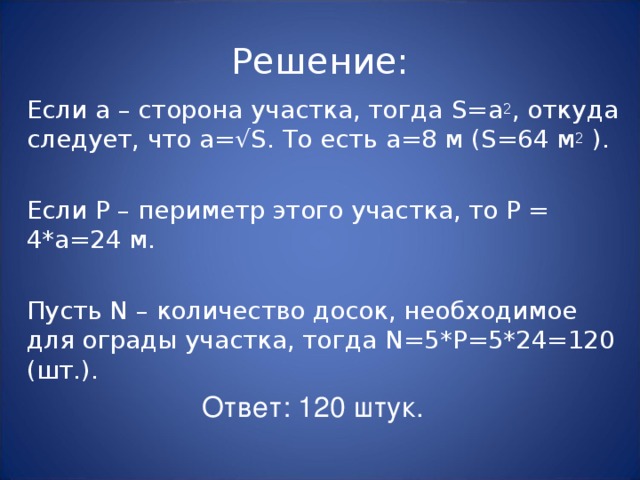 Решение: Если а – сторона участка, тогда S= а 2 , откуда следует, что а=√ S. То есть а=8 м ( S= 64 м 2 ) . Если P – периметр этого участка, то Р = 4*а=24 м. Пусть N – количество досок, необходимое для ограды участка, тогда N=5*P=5*24=120 ( шт. ) . Ответ: 120 штук. 