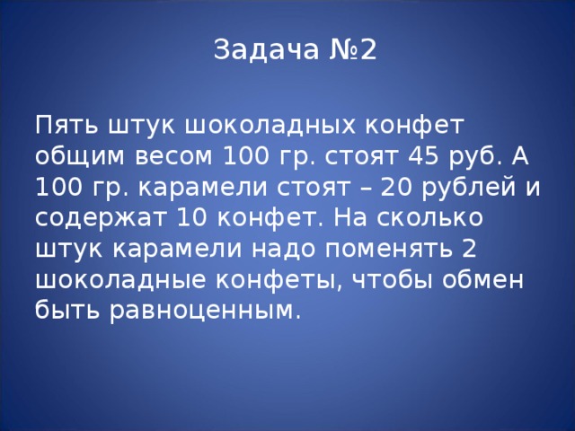 Задача №2 Пять штук шоколадных конфет общим весом 100 гр. стоят 45 руб. А 100 гр. карамели стоят – 20 рублей и содержат 10 конфет. На сколько штук карамели надо поменять 2 шоколадные конфеты, чтобы обмен быть равноценным. 
