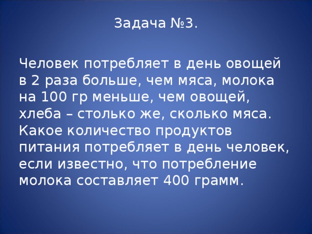 Задача №3. Человек потребляет в день овощей в 2 раза больше, чем мяса, молока на 100 гр меньше, чем овощей, хлеба – столько же, сколько мяса. Какое количество продуктов питания потребляет в день человек, если известно, что потребление молока составляет 400 грамм. 