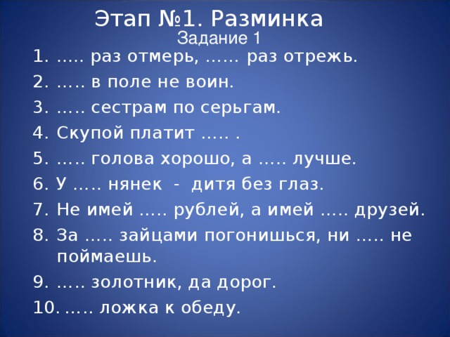 Этап №1. Разминка Задание 1 ..... раз отмерь, …… раз отрежь. … .. в поле не воин. … .. сестрам по серьгам. Скупой платит ….. . … .. голова хорошо, а ….. лучше. У ….. нянек - дитя без глаз. Не имей ….. рублей, а имей ….. друзей. За ….. зайцами погонишься, ни ….. не поймаешь. … .. золотник, да дорог. … .. ложка к обеду. 