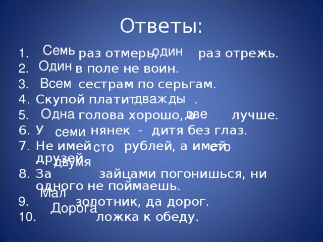 Ответы: Семь один  раз отмерь,    раз отрежь.  в поле не воин.  сестрам по серьгам. Скупой платит  .  голова хорошо, а  лучше. У  нянек - дитя без глаз. Не имей  рублей, а имей  друзей. За  зайцами погонишься, ни одного не поймаешь.  золотник, да дорог.  ложка к обеду. Один Всем дважды Одна две семи сто сто двумя Мал Дорога 