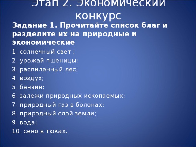 Этап 2. Экономический конкурс Задание 1. Прочитайте список благ и разделите их на природные и экономические 1. солнечный свет ; 2. урожай пшеницы; 3. распиленный лес; 4. воздух; 5. бензин; 6. залежи природных ископаемых; 7. природный газ в болонах; 8. природный слой земли; 9. вода; 10. сено в тюках. 