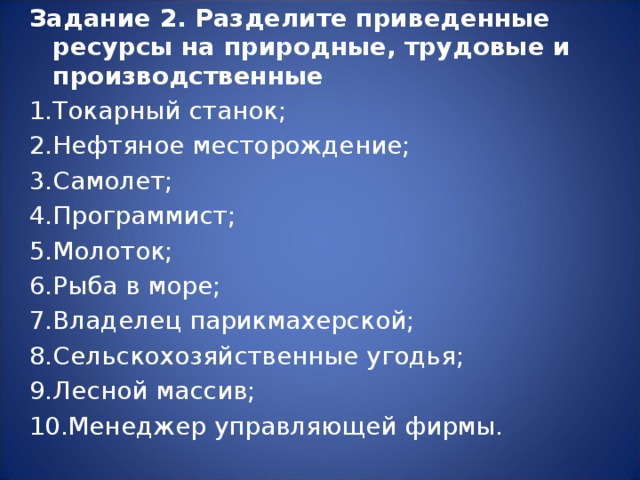 Задание 2. Разделите приведенные ресурсы на природные, трудовые и производственные Токарный станок; Нефтяное месторождение; Самолет; Программист; Молоток; Рыба в море; Владелец парикмахерской; Сельскохозяйственные угодья; Лесной массив; Менеджер управляющей фирмы.  