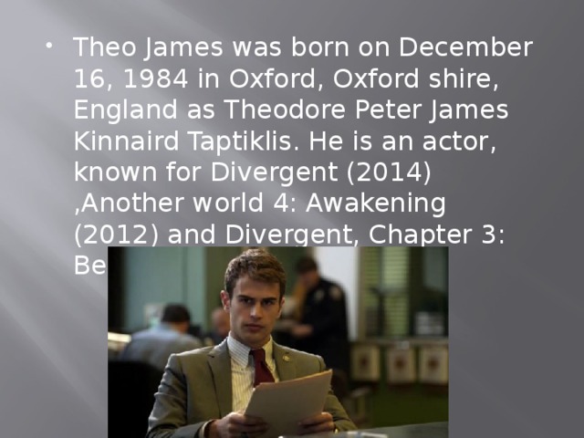 Theo James was born on December 16, 1984 in Oxford, Oxford shire, England as Theodore Peter James Kinnaird Taptiklis. He is an actor, known for Divergent (2014) ,Another world 4: Awakening (2012) and Divergent, Chapter 3: Behind the wall (2016). 