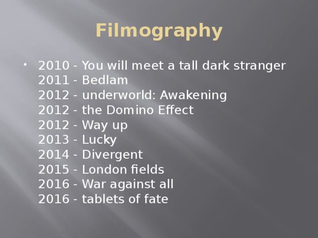 Filmography 2010 - You will meet a tall dark stranger  2011 - Bedlam  2012 - underworld: Awakening  2012 - the Domino Effect  2012 - Way up  2013 - Lucky  2014 - Divergent  2015 - London fields  2016 - War against all  2016 - tablets of fate 