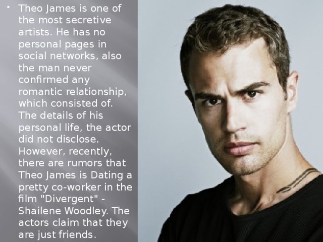 Theo James is one of the most secretive artists. He has no personal pages in social networks, also the man never confirmed any romantic relationship, which consisted of. The details of his personal life, the actor did not disclose. However, recently, there are rumors that Theo James is Dating a pretty co-worker in the film 