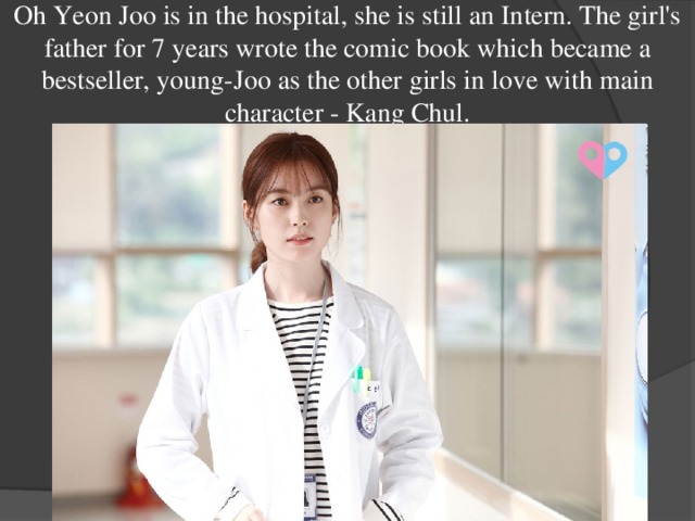 Oh Yeon Joo is in the hospital, she is still an Intern. The girl's father for 7 years wrote the comic book which became a bestseller, young-Joo as the other girls in love with main character - Kang Chul. 