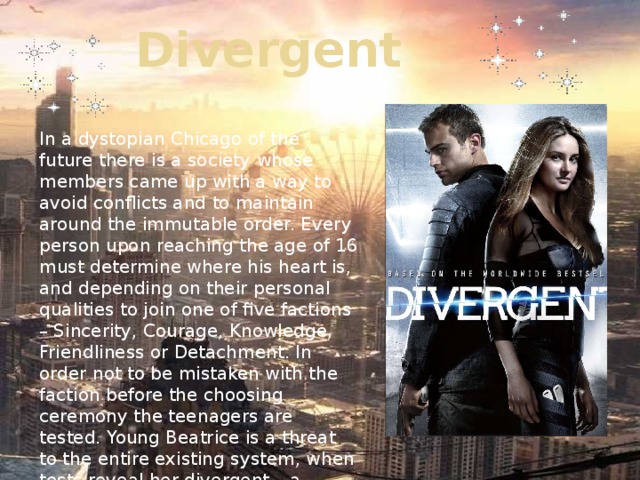 Divergent In a dystopian Chicago of the future there is a society whose members came up with a way to avoid conflicts and to maintain around the immutable order. Every person upon reaching the age of 16 must determine where his heart is, and depending on their personal qualities to join one of five factions – Sincerity, Courage, Knowledge, Friendliness or Detachment. In order not to be mistaken with the faction before the choosing ceremony the teenagers are tested. Young Beatrice is a threat to the entire existing system, when tests reveal her divergent – a person who is not clearly one of the factions.. 