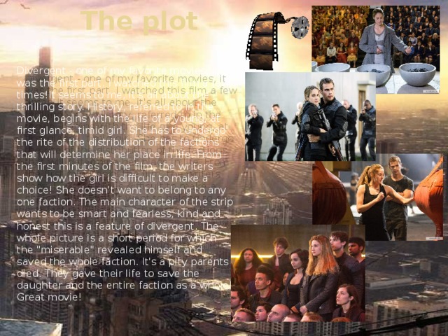 The plot Divergent - one of my favorite movies, it was the first part. I watched this film a few times!It seems to me, it's all about the thrilling story. History, referred to in the movie, begins with the life of a young, at first glance, timid girl. She has to undergo the rite of the distribution of the factions that will determine her place in life. From the first minutes of the film, the writers show how the girl is difficult to make a choice! She doesn't want to belong to any one faction. The main character of the strip wants to be smart and fearless, kind and honest this is a feature of divergent. The whole picture is a short period for which the 