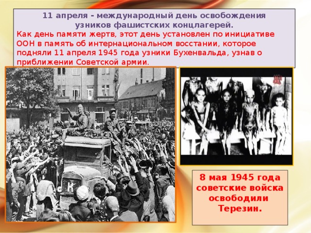 11 апреля - международный день освобождения  узников фашистских концлагерей. Как день памяти жертв, этот день установлен по инициативе ООН в память об интернациональном восстании, которое подняли 11 апреля 1945 года узники Бухенвальда, узнав о приближении Советской армии. 8 мая 1945 года советские войска освободили Терезин.  