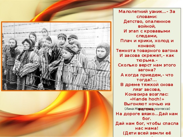 Малолетний узник…- За словами:  Детство, опаленное войной,  И этап с кровавыми следами,  Плач и крики, холод и конвой;  Темнота товарного вагона  И засова скрежет,- как тюрьма.-  Сколько верст нам этого загона?  А когда приедем,- что тогда?...  В дреме тяжкой снова лязг засова,  Конвоира возглас: «Hande hoch!»  Выгоняют ночью из вагона,  На дороге вязко…Дай нам бог.  Дай нам бог, чтобы спасла нас мама!  (Дети всей земли её зовут)-  Но фашист прикладом бьет упрямо,  Ноги вязнут и с трудом идут…  ( Лина Меркулова, поэтесса )  