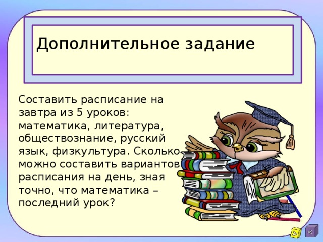 Дополнительное задание Составить расписание на завтра из 5 уроков: математика, литература, обществознание, русский язык, физкультура. Сколько можно составить вариантов расписания на день, зная точно, что математика – последний урок? 