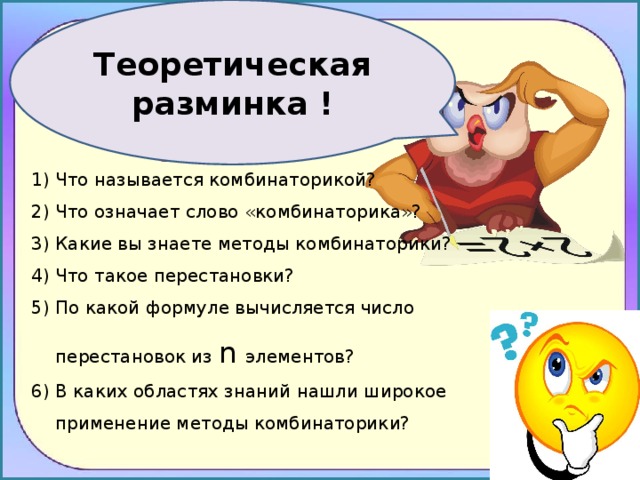 Теоретическая разминка ! Что называется комбинаторикой? Что означает слово «комбинаторика»? Какие вы знаете методы комбинаторики? Что такое перестановки? По какой формуле вычисляется число перестановок из n элементов? В каких областях знаний нашли широкое применение методы комбинаторики? 