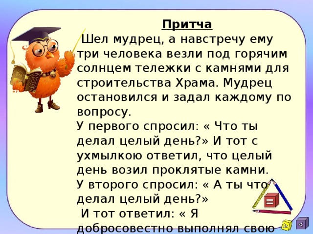 Притча  Шел мудрец, а навстречу ему три человека везли под горячим солнцем тележки с камнями для строительства Храма. Мудрец остановился и задал каждому по вопросу. У первого спросил: « Что ты делал целый день?» И тот с ухмылкою ответил, что целый день возил проклятые камни. У второго спросил: « А ты что делал целый день?»  И тот ответил: « Я добросовестно выполнял свою работу». А третий улыбнулся ему, лицо засветилось радостью и удовольствием, и ответил: «А я принимал участие в строительстве Храма». - Ребята! Кто работал, так как первый человек? -Кто работал добросовестно? -А кто принимал участие в строительстве Храма знаний? 