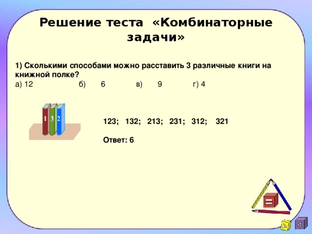 Решение теста «Комбинаторные задачи» 1) Сколькими способами можно расставить 3 различные книги на книжной полке? а) 12 б)  6 в) 9 г) 4 123; 132; 213; 231; 312; 321 Ответ: 6  