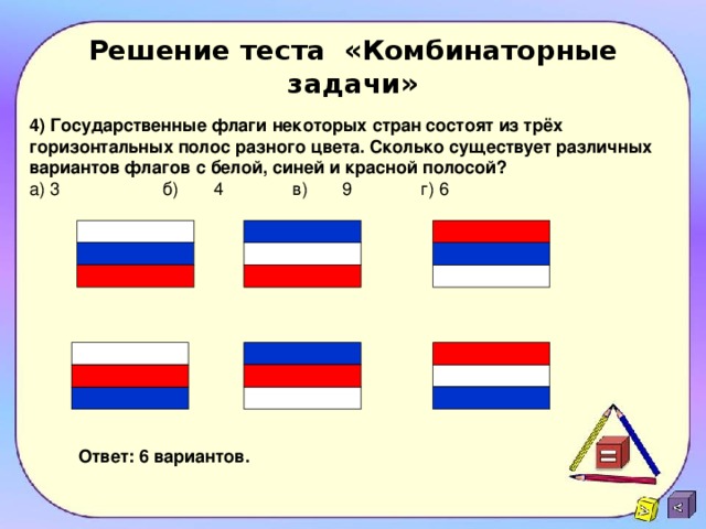 Решение теста «Комбинаторные задачи» 4) Государственные флаги некоторых стран состоят из трёх горизонтальных полос разного цвета. Сколько существует различных вариантов флагов с белой, синей и красной полосой? а) 3 б)  4 в) 9 г) 6 Ответ: 6 вариантов. 