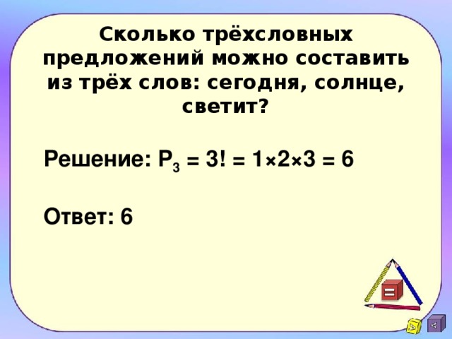 Сколько трёхсловных предложений можно составить из трёх слов: сегодня, солнце, светит? Решение:  Р 3 = 3! = 1×2×3 = 6  Ответ: 6 