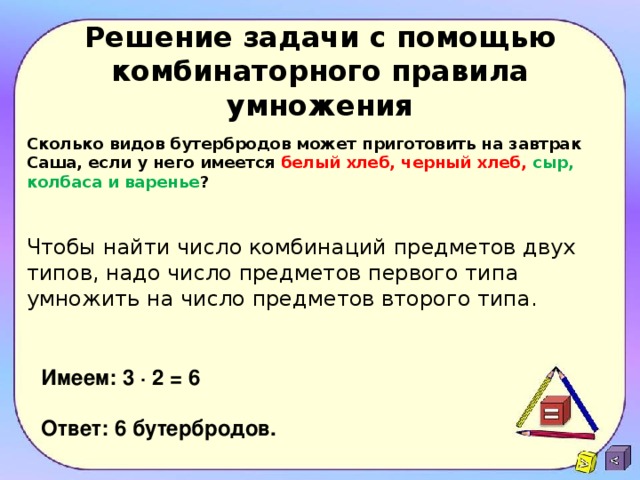 Решение задачи с помощью комбинаторного правила умножения Сколько видов бутербродов может приготовить на завтрак Саша, если у него имеется белый хлеб, черный хлеб, сыр, колбаса и варенье ?   Чтобы найти число комбинаций предметов двух типов, надо число предметов первого типа умножить на число предметов второго типа. Имеем: 3 ∙ 2 = 6  Ответ: 6 бутербродов.   