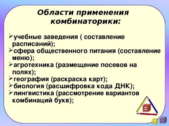 Области применения  комбинаторики:    учебные заведения ( составление расписаний); сфера общественного питания (составление меню); агротехника (размещение посевов на полях); география (раскраска карт); биология (расшифровка кода ДНК); лингвистика (рассмотрение вариантов комбинаций букв);  