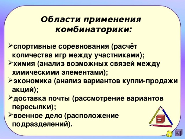 Области применения  комбинаторики: спортивные соревнования (расчёт количества игр между участниками); химия (анализ возможных связей между химическими элементами); экономика (анализ вариантов купли-продажи акций); доставка почты (рассмотрение вариантов пересылки); военное дело (расположение подразделений). 