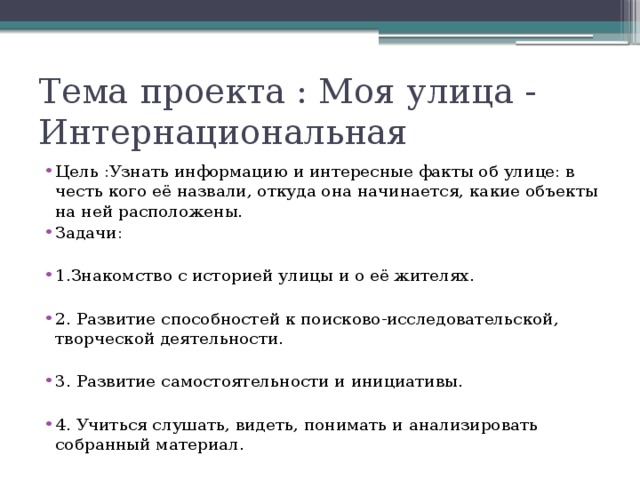 Тема проекта : Моя улица -       Интернациональная  Цель :Узнать информацию и интересные факты об улице: в честь кого её назвали, откуда она начинается, какие объекты на ней расположены. Задачи: 1.Знакомство с историей улицы и о её жителях. 2. Развитие способностей к поисково-исследовательской, творческой деятельности. 3. Развитие самостоятельности и инициативы. 4. Учиться слушать, видеть, понимать и анализировать собранный материал. 