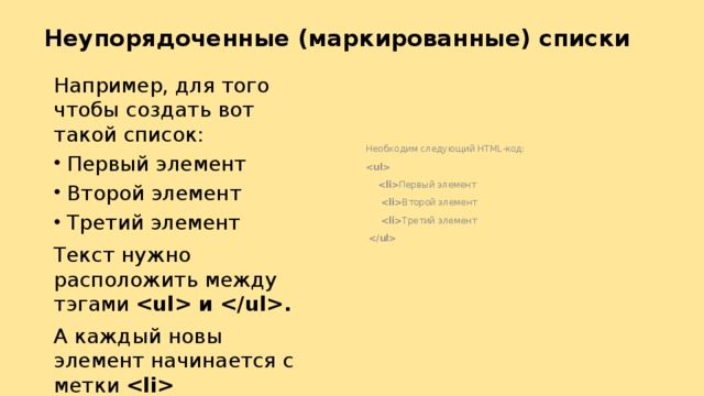 Неупорядоченные (маркированные) списки   Необходим следующий HTML-код:    Первый элемент   Второй элемент   Третий элемент   Например, для того чтобы создать вот такой список: Первый элемент Второй элемент Третий элемент Текст нужно расположить между тэгами  и . А каждый новы элемент начинается с метки  