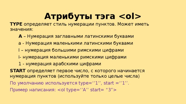 Атрибуты тэга  TYPE определяет стиль нумерации пунктов. Может иметь значения:   А – Нумерация заглавными латинскими буквами  а - Нумерация маленькими латинскими буквами  I – нумерация большими римскими цифрами  i- нумерация маленькими римскими цифрами  1 - нумерация арабскими цифрами START определяет первое число, с которого начинается нумерация пунктов (используйте только целые числа) По умолчанию используется type=‘’1’’, start =‘’1’’. Пример написания:  