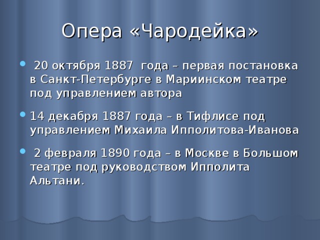 Опера «Чародейка»  20 октября 1887 года – первая постановка в Санкт-Петербурге в Мариинском театре под управлением автора 14 декабря 1887 года – в Тифлисе под управлением Михаила Ипполитова-Иванова  2 февраля 1890 года – в Москве в Большом театре под руководством Ипполита Альтани. 