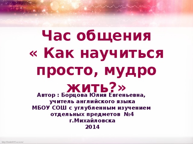 Час общения « Как научиться просто, мудро жить?» Автор : Борцова Юлия Евгеньевна, учитель английского языка МБОУ СОШ с углубленным изучением отдельных предметов №4 г.Михайловска 2014 