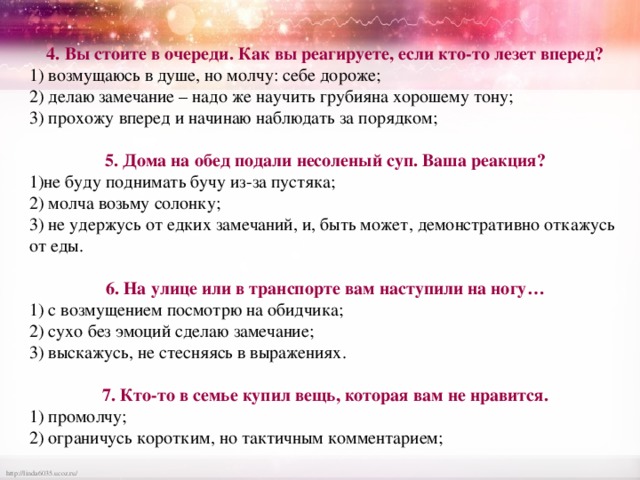 4. Вы стоите в очереди. Как вы реагируете, если кто-то лезет вперед? 1) возмущаюсь в душе, но молчу: себе дороже; 2) делаю замечание – надо же научить грубияна хорошему тону; 3) прохожу вперед и начинаю наблюдать за порядком; 5. Дома на обед подали несоленый суп. Ваша реакция? 1)не буду поднимать бучу из-за пустяка; 2) молча возьму солонку; 3) не удержусь от едких замечаний, и, быть может, демонстративно откажусь от еды. 6. На улице или в транспорте вам наступили на ногу… 1) с возмущением посмотрю на обидчика; 2) сухо без эмоций сделаю замечание; 3) выскажусь, не стесняясь в выражениях. 7. Кто-то в семье купил вещь, которая вам не нравится. 1) промолчу; 2) ограничусь коротким, но тактичным комментарием; 