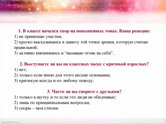 1. В классе начался спор на повышенных тонах. Ваша реакция: 1) не принимаю участия; 2) кратко высказываюсь в защиту той точки зрения, которую считаю правильной; 3) активно вмешиваюсь и “вызываю огонь на себя”.  2. Выступаете ли вы на классных часах с критикой взрослых? 1) нет; 2) только если имею для этого веские основания; 3) критикую всегда и по любому поводу.  3. Часто ли вы спорите с друзьями? 1) только в шутку и то если это люди не обидчивые; 2) лишь по принципиальным вопросам; 3) споры – моя стихия. 