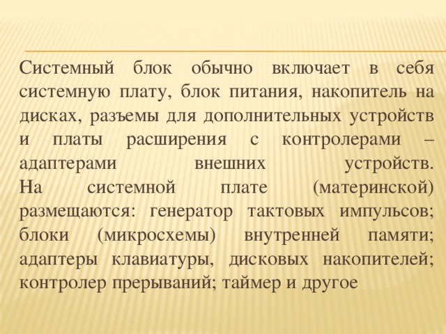 Системный блок обычно включает в себя системную плату, блок питания, накопитель на дисках, разъемы для дополнительных устройств и платы расширения с контролерами – адаптерами внешних устройств.  На системной плате (материнской) размещаются: генератор тактовых импульсов; блоки (микросхемы) внутренней памяти; адаптеры клавиатуры, дисковых накопителей; контролер прерываний; таймер и другое 