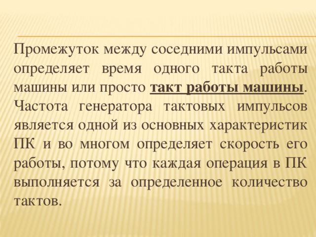 Промежуток между соседними импульсами определяет время одного такта работы машины или просто такт работы машины . Частота генератора тактовых импульсов является одной из основных характеристик ПК и во многом определяет скорость его работы, потому что каждая операция в ПК выполняется за определенное количество тактов. 