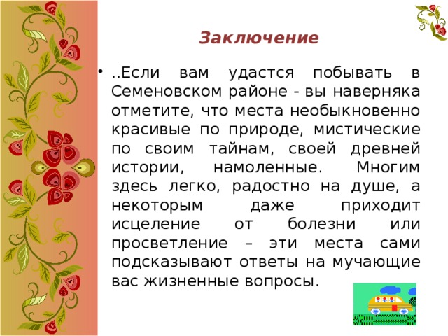 Заключение   ..Если вам удастся побывать в Семеновском районе - вы наверняка отметите, что места необыкновенно красивые по природе, мистические по своим тайнам, своей древней истории, намоленные.  Многим здесь легко, радостно на душе, а некоторым даже приходит исцеление от болезни или просветление – эти места сами подсказывают ответы на мучающие вас жизненные вопросы. 