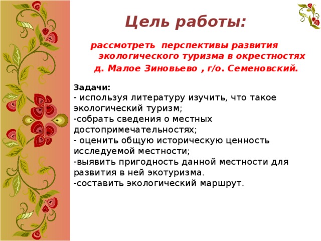 Цель работы:   рассмотреть перспективы развития экологического туризма в окрестностях  д. Малое Зиновьево , г/о. Семеновский. Задачи: - используя литературу изучить, что такое экологический туризм; -собрать сведения о местных достопримечательностях;  - оценить общую историческую ценность исследуемой местности;  -выявить пригодность данной местности для развития в ней экотуризма.  -составить экологический маршрут. 