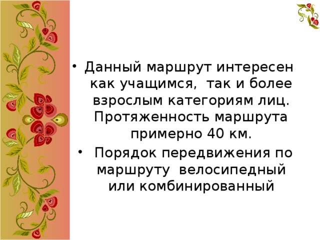 Данный маршрут интересен как учащимся, так и более взрослым категориям лиц. Протяженность маршрута примерно 40 км.  Порядок передвижения по маршруту велосипедный или комбинированный   