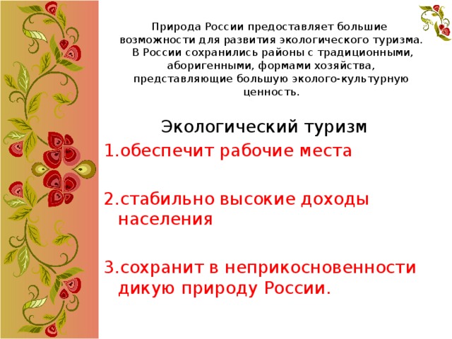 Природа России предоставляет большие возможности для развития экологического туризма.  В России сохранились районы с традиционными, аборигенными, формами хозяйства, представляющие большую эколого-культурную ценность. Экологический туризм 1.обеспечит рабочие места 2.стабильно высокие доходы населения 3.сохранит в неприкосновенности дикую природу России. 