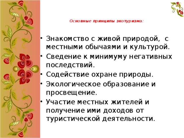 Основные принципы экотуризма :   Знакомство с живой природой, с местными обычаями и культурой. Сведение к минимуму негативных последствий. Содействие охране природы. Экологическое образование и просвещение. Участие местных жителей и получение ими доходов от туристической деятельности. 