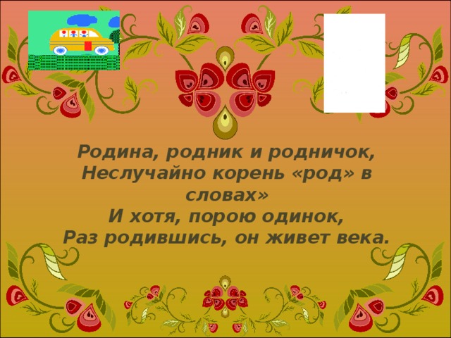 Родина, родник и родничок,  Неслучайно корень «род» в словах»  И хотя, порою одинок,  Раз родившись, он живет века.   