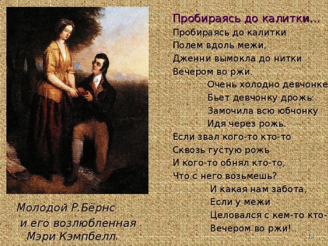 Пробираясь до калитки… Пробираясь до калитки Полем вдоль межи, Дженни вымокла до нитки Вечером во ржи.  Очень холодно девчонке  Бьет девчонку дрожь:  Замочила всю юбчонку  Идя через рожь. Если звал кого-то кто-то Сквозь густую рожь И кого-то обнял кто-то, Что с него возьмешь?  И какая нам забота,  Если у межи  Целовался с кем-то кто-то  Вечером во ржи!..   Молодой Р.Бёрнс  и его возлюбленная Мэри Кэмпбелл. Молодой Р.Бёрнс  и его возлюбленная Мэри Кэмпбелл.