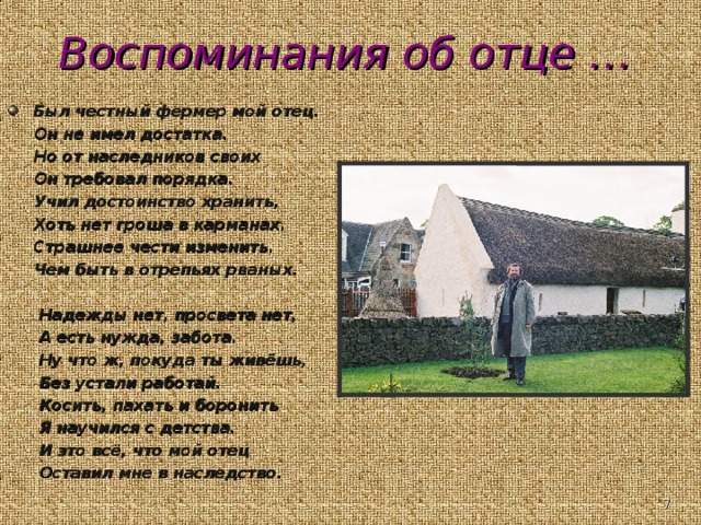 Воспоминания об отце … Был честный фермер мой отец.  Он не имел достатка.  Но от наследников своих  Он требовал порядка.  Учил достоинство хранить,  Хоть нет гроша в карманах.  Страшнее чести изменить.  Чем быть в отрепьях рваных.   Надежды нет, просвета нет,  А есть нужда, забота.  Ну что ж, покуда ты живёшь,  Без устали работай.  Косить, пахать и боронить  Я научился с детства.  И это всё, что мой отец  Оставил мне в наследство .