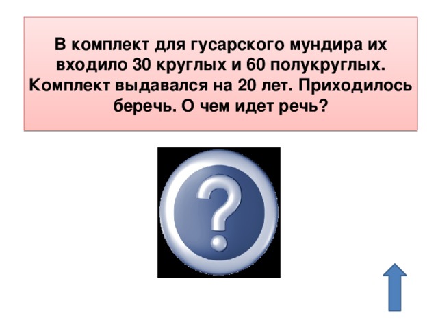 В комплект для гусарского мундира их входило 30 круглых и 60 полукруглых. Комплект выдавался на 20 лет. Приходилось беречь. О чем идет речь? О пуговицах 