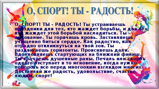 О, СПОРТ! ТЫ - РАДОСТЬ! Ты устраиваешь праздники для тех, кто жаждет борьбы, и для тех, кто жаждет этой борьбой насладиться. Ты - ликование. Ты горячишь кровь. Заставляешь учащенно биться сердце. Как радостно, как отрадно откликнуться на твой зов. Ты раздвигаешь горизонты. Проясняешь дали. Вдохновляешь стартующих на ближний финиш. Ты врачуешь душевные раны. Печаль или скорбь одного отступает в то мгновение, когда нужно побороть все перед многооким взглядом многих. Доставляй же радость, удовольствие, счастье людям, спорт!   