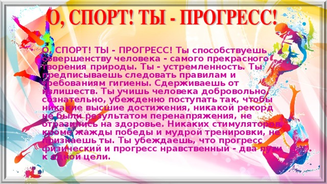 О, СПОРТ! ТЫ - ПРОГРЕСС! Ты способствуешь совершенству человека - самого прекрасного творения природы. Ты - устремленность. Ты предписываешь следовать правилам и требованиям гигиены. Сдерживаешь от излишеств. Ты учишь человека добровольно, сознательно, убежденно поступать так, чтобы никакие высшие достижения, никакой рекорд не были результатом перенапряжения, не отразились на здоровье. Никаких стимуляторов, кроме жажды победы и мудрой тренировки, не признаешь ты. Ты убеждаешь, что прогресс физический и прогресс нравственный - два пути к одной цели.   